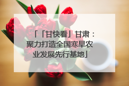 「甘快看」甘肃：聚力打造全国寒旱农业发展先行基地