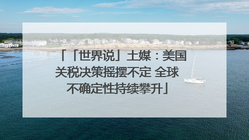 「世界说」土媒：美国关税决策摇摆不定 全球不确定性持续攀升