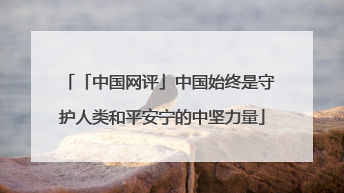 「中国网评」中国始终是守护人类和平安宁的中坚力量