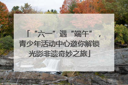 “六一”遇“端午”，青少年活动中心邀你解锁光影非遗奇妙之旅