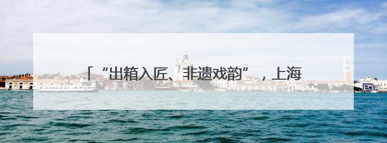 “出箱入匠、非遗戏韵”，上海京剧传习馆和宛平剧院邀你来