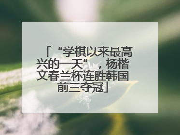 “学棋以来最高兴的一天”，杨楷文春兰杯连胜韩国前三夺冠