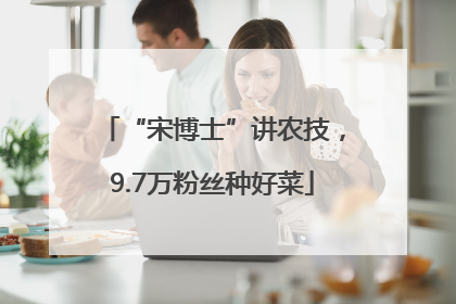 “宋博士”讲农技，9.7万粉丝种好菜