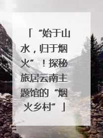 “始于山水，归于烟火”！探秘旅居云南主题馆的“烟火乡村”