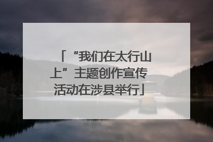 “我们在太行山上”主题创作宣传活动在涉县举行
