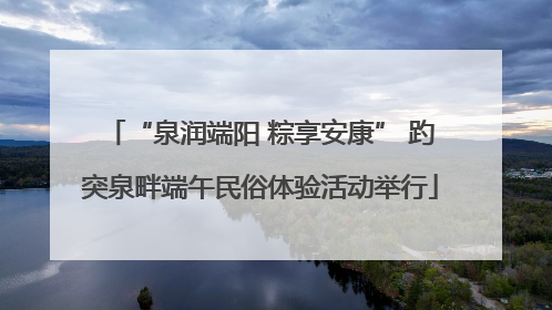 “泉润端阳 粽享安康” 趵突泉畔端午民俗体验活动举行