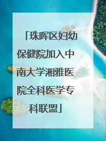 珠晖区妇幼保健院加入中南大学湘雅医院全科医学专科联盟