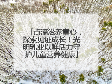 点滴滋养童心，探索见证成长！光明乳业以鲜活力守护儿童营养健康