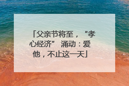 父亲节将至，“孝心经济” 涌动：爱他，不止这一天