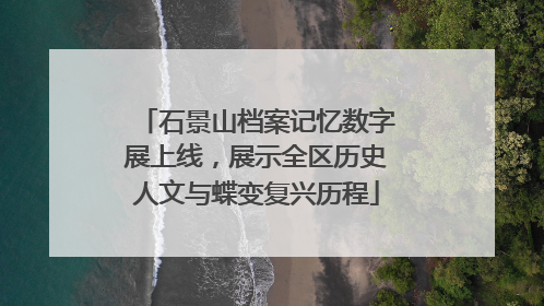 石景山档案记忆数字展上线，展示全区历史人文与蝶变复兴历程