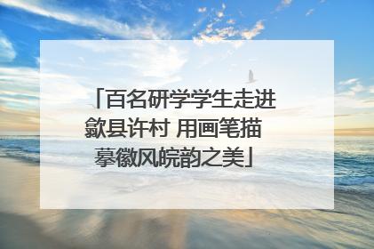 百名研学学生走进歙县许村 用画笔描摹徽风皖韵之美