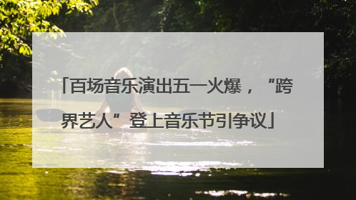 百场音乐演出五一火爆，“跨界艺人”登上音乐节引争议