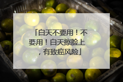 白天不要用！不要用！白天擦脸上，有致癌风险