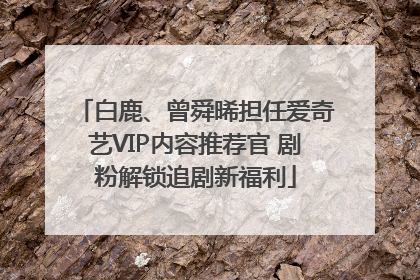 白鹿、曾舜晞担任爱奇艺VIP内容推荐官 剧粉解锁追剧新福利