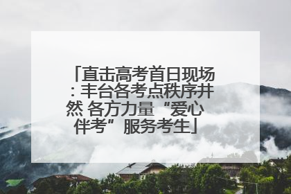 直击高考首日现场：丰台各考点秩序井然 各方力量“爱心伴考”服务考生