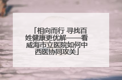 相向而行 寻找百姓健康更优解——看威海市立医院如何中西医协同攻关