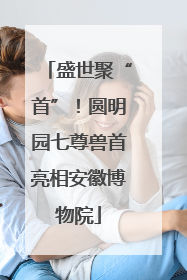 盛世聚“首”！圆明园七尊兽首亮相安徽博物院