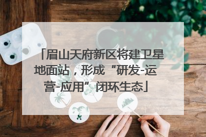 眉山天府新区将建卫星地面站，形成“研发-运营-应用”闭环生态