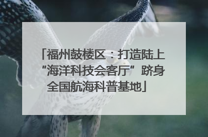 福州鼓楼区：打造陆上“海洋科技会客厅”跻身全国航海科普基地