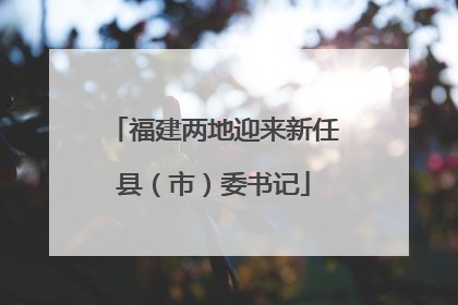 福建两地迎来新任县（市）委书记