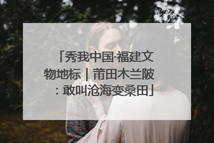 秀我中国·福建文物地标｜莆田木兰陂：敢叫沧海变桑田