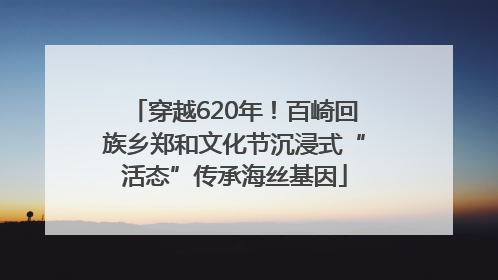 穿越620年！百崎回族乡郑和文化节沉浸式“活态”传承海丝基因
