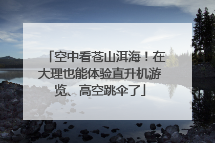 空中看苍山洱海！在大理也能体验直升机游览、高空跳伞了
