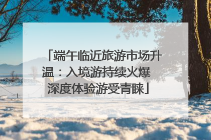 端午临近旅游市场升温：入境游持续火爆 深度体验游受青睐