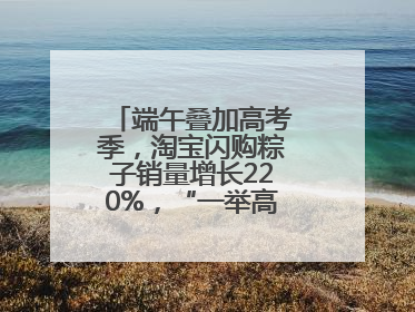 端午叠加高考季，淘宝闪购粽子销量增长220%，“一举高粽”最受欢迎