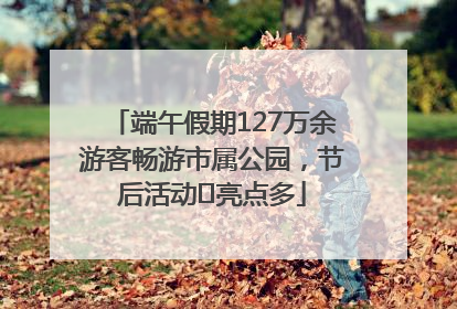 端午假期127万余游客畅游市属公园，节后活动﻿亮点多