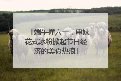 端午撞六一，串妹花式冰粉掀起节日经济的美食热浪
