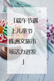端午节遇上儿童节 株洲文旅市场活力迸发