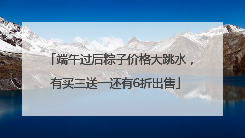 端午过后粽子价格大跳水，有买三送一还有6折出售