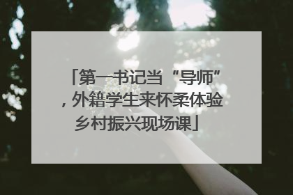 第一书记当“导师”，外籍学生来怀柔体验乡村振兴现场课