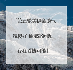 第五轮美伊会谈气氛良好 铀浓缩问题存在妥协可能