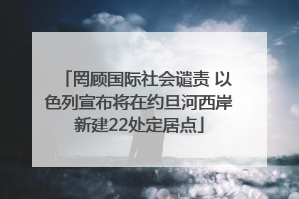 罔顾国际社会谴责 以色列宣布将在约旦河西岸新建22处定居点