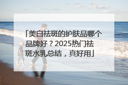 美白祛斑的护肤品哪个品牌好？2025热门祛斑水乳总结，真好用