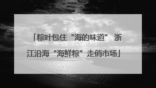 粽叶包住“海的味道” 浙江沿海“海鲜粽”走俏市场