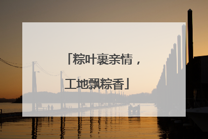 粽叶裹亲情，工地飘粽香