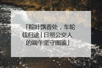 粽叶飘香处，车轮载归途│日照公交人的端午坚守图鉴