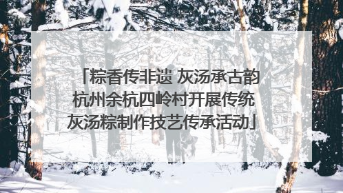 粽香传非遗 灰汤承古韵 杭州余杭四岭村开展传统灰汤粽制作技艺传承活动
