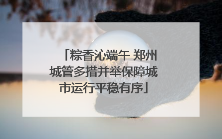 粽香沁端午 郑州城管多措并举保障城市运行平稳有序