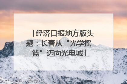 经济日报地方版头题：长春从“光学摇篮”迈向光电城