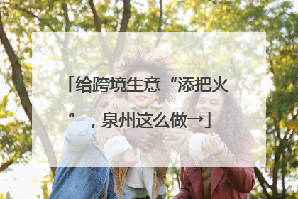 给跨境生意“添把火”，泉州这么做→