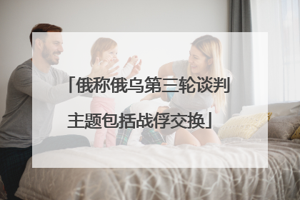 俄称俄乌第三轮谈判主题包括战俘交换