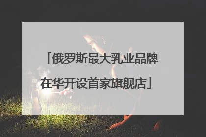 俄罗斯最大乳业品牌在华开设首家旗舰店