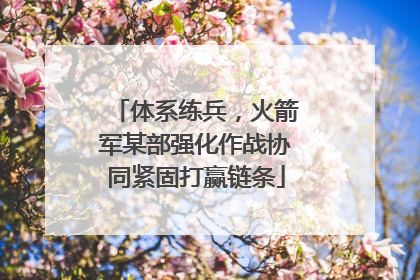 体系练兵，火箭军某部强化作战协同紧固打赢链条