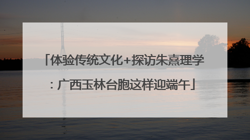 体验传统文化+探访朱熹理学：广西玉林台胞这样迎端午