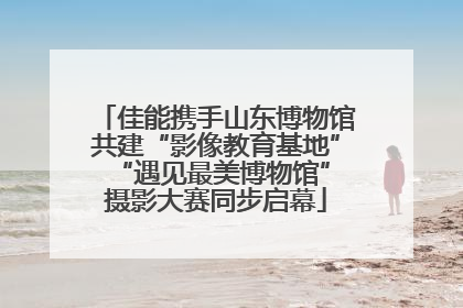 佳能携手山东博物馆共建“影像教育基地” “遇见最美博物馆”摄影大赛同步启幕