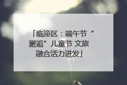 临潼区：端午节“邂逅”儿童节 文旅融合活力迸发